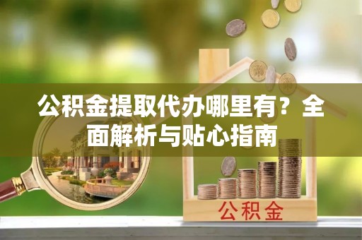 沙河公积金提取代办哪里有？全面解析与贴心指南