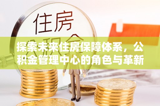 沙河探索未来住房保障体系，公积金管理中心的角色与革新