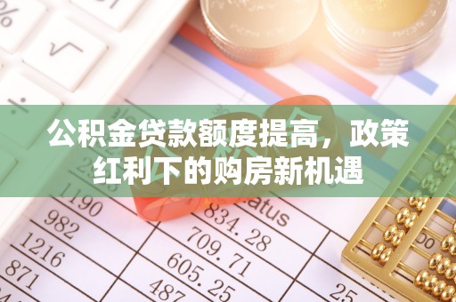 沙河公积金贷款额度提高，政策红利下的购房新机遇