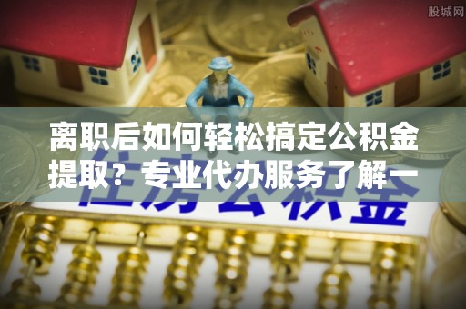 沙河离职后如何轻松搞定公积金提取？专业代办服务了解一下