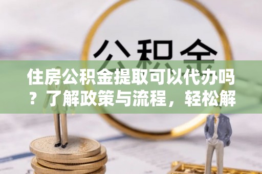 沙河住房公积金提取可以代办吗？了解政策与流程，轻松解决你的疑问