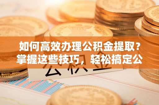 沙河如何高效办理公积金提取？掌握这些技巧，轻松搞定公积金代办提取