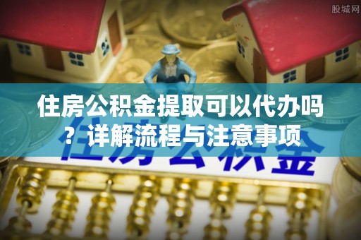 沙河住房公积金提取可以代办吗？详解流程与注意事项